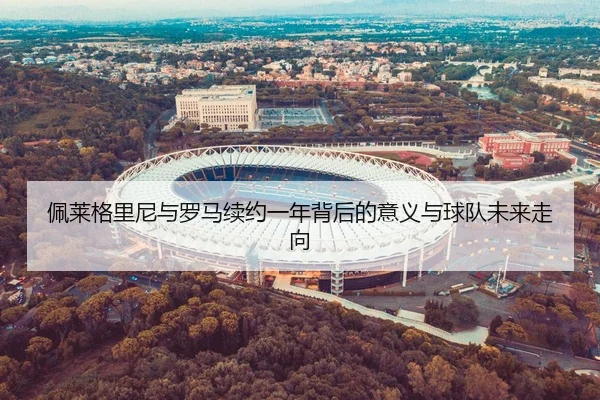 佩莱格里尼与罗马续约一年背后的意义与球队未来走向